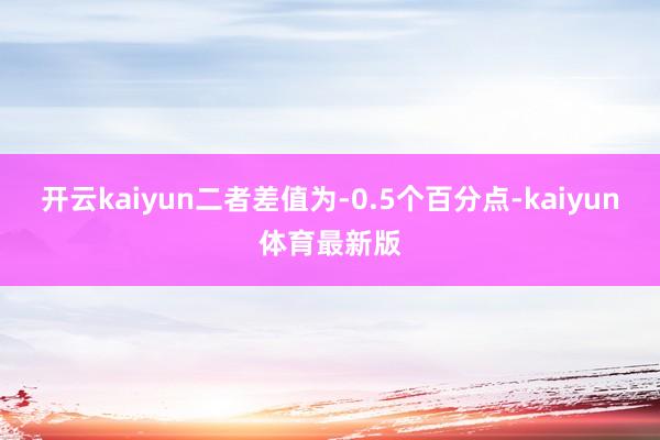 开云kaiyun二者差值为-0.5个百分点-kaiyun体育最新版