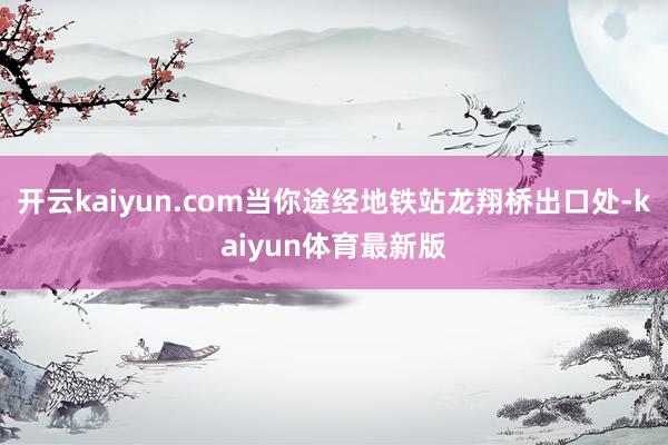 开云kaiyun.com当你途经地铁站龙翔桥出口处-kaiyun体育最新版