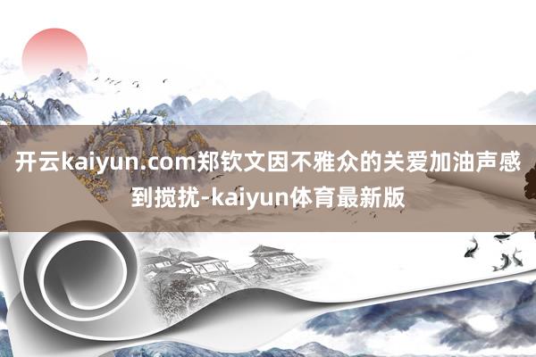 开云kaiyun.com郑钦文因不雅众的关爱加油声感到搅扰-kaiyun体育最新版