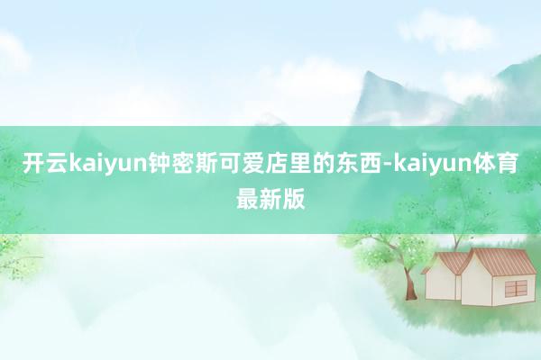 开云kaiyun钟密斯可爱店里的东西-kaiyun体育最新版