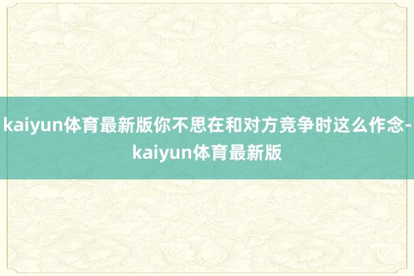 kaiyun体育最新版你不思在和对方竞争时这么作念-kaiyun体育最新版