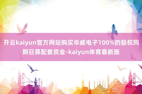 开云kaiyun官方网站购买华威电子100%的股权同期召募配套资金-kaiyun体育最新版