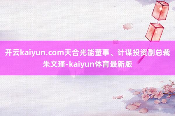 开云kaiyun.com天合光能董事、计谋投资副总裁朱文瑾-kaiyun体育最新版