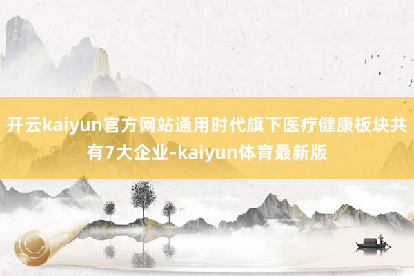 开云kaiyun官方网站通用时代旗下医疗健康板块共有7大企业-kaiyun体育最新版