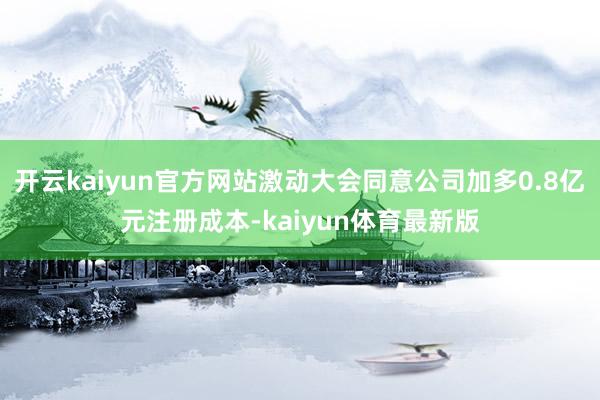 开云kaiyun官方网站激动大会同意公司加多0.8亿元注册成本-kaiyun体育最新版