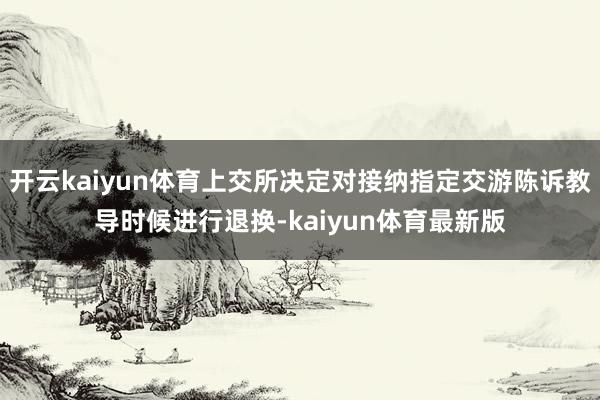 开云kaiyun体育上交所决定对接纳指定交游陈诉教导时候进行退换-kaiyun体育最新版