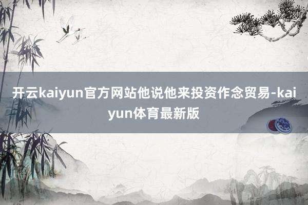 开云kaiyun官方网站他说他来投资作念贸易-kaiyun体育最新版