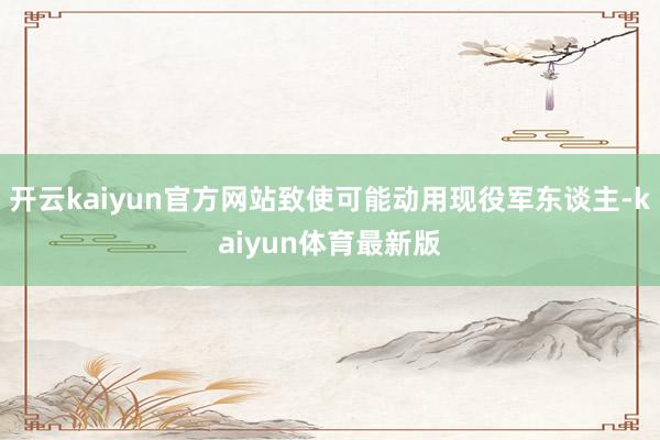 开云kaiyun官方网站致使可能动用现役军东谈主-kaiyun体育最新版