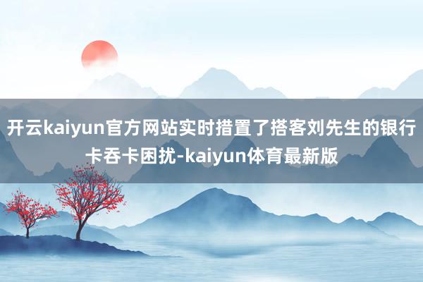 开云kaiyun官方网站实时措置了搭客刘先生的银行卡吞卡困扰-kaiyun体育最新版