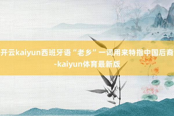 开云kaiyun西班牙语“老乡”一词用来特指中国后裔-kaiyun体育最新版