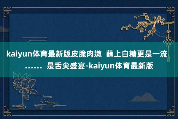 kaiyun体育最新版皮脆肉嫩  蘸上白糖更是一流  ……  是舌尖盛宴-kaiyun体育最新版