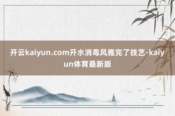 开云kaiyun.com开水消毒风雅完了技艺-kaiyun体育最新版