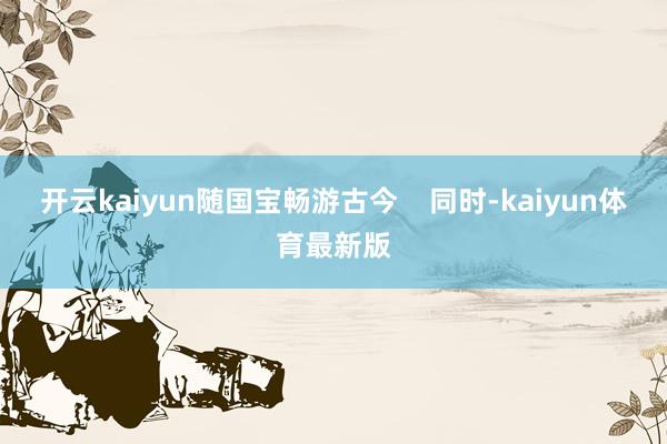 开云kaiyun随国宝畅游古今    同时-kaiyun体育最新版