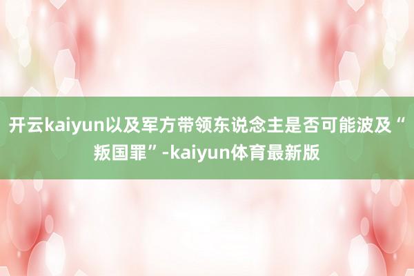 开云kaiyun以及军方带领东说念主是否可能波及“叛国罪”-kaiyun体育最新版