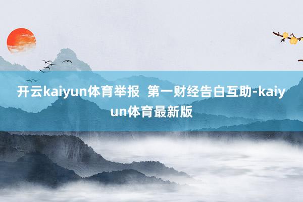 开云kaiyun体育举报  第一财经告白互助-kaiyun体育最新版