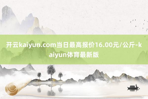 开云kaiyun.com当日最高报价16.00元/公斤-kaiyun体育最新版