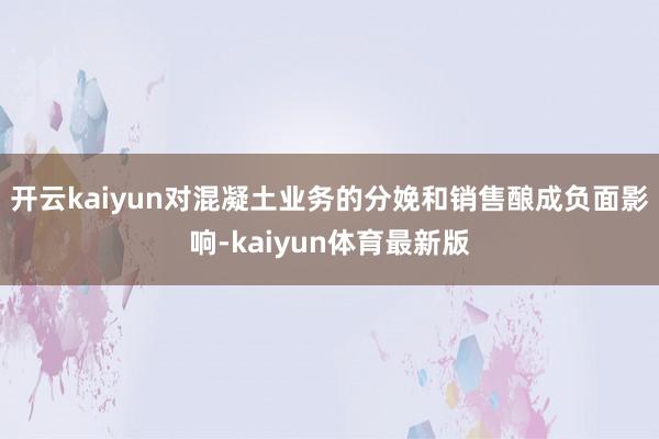 开云kaiyun对混凝土业务的分娩和销售酿成负面影响-kaiyun体育最新版