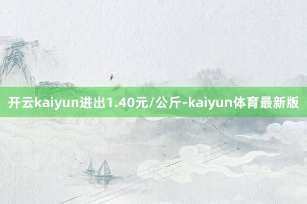 开云kaiyun进出1.40元/公斤-kaiyun体育最新版