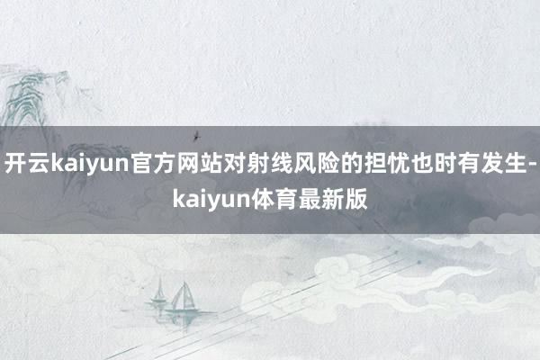 开云kaiyun官方网站对射线风险的担忧也时有发生-kaiyun体育最新版