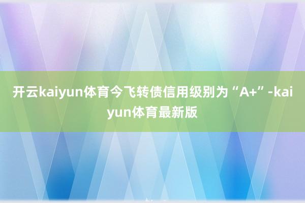 开云kaiyun体育今飞转债信用级别为“A+”-kaiyun体育最新版