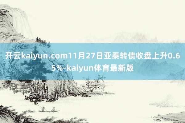 开云kaiyun.com11月27日亚泰转债收盘上升0.65%-kaiyun体育最新版