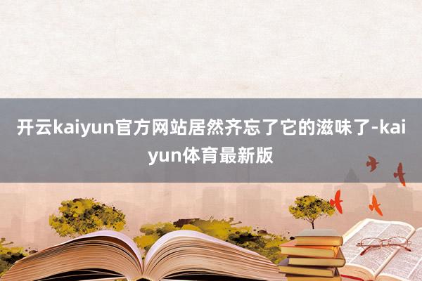 开云kaiyun官方网站居然齐忘了它的滋味了-kaiyun体育最新版