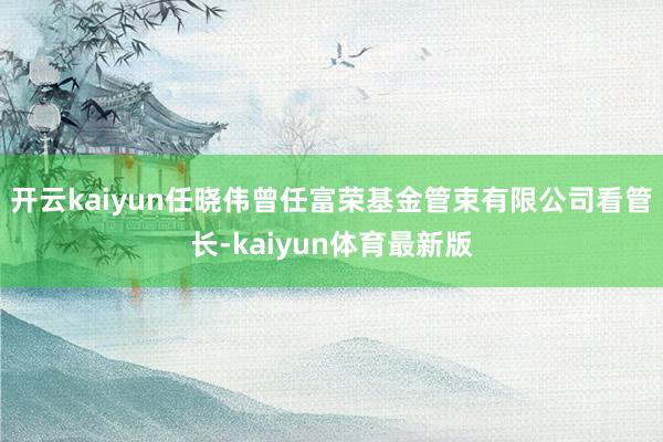 开云kaiyun任晓伟曾任富荣基金管束有限公司看管长-kaiyun体育最新版