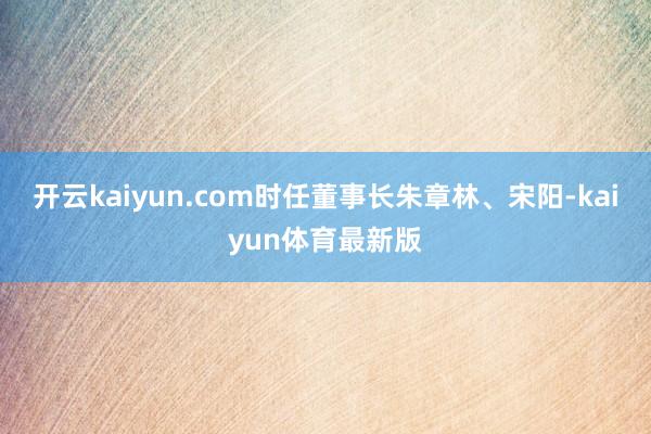 开云kaiyun.com时任董事长朱章林、宋阳-kaiyun体育最新版