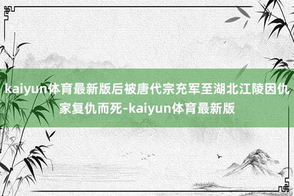 kaiyun体育最新版后被唐代宗充军至湖北江陵因仇家复仇而死-kaiyun体育最新版