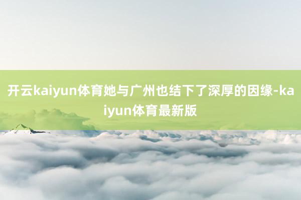 开云kaiyun体育她与广州也结下了深厚的因缘-kaiyun体育最新版