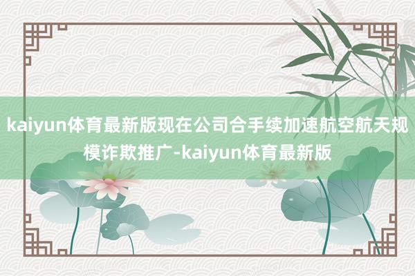 kaiyun体育最新版现在公司合手续加速航空航天规模诈欺推广-kaiyun体育最新版