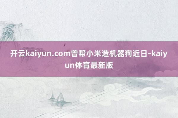 开云kaiyun.com曾帮小米造机器狗近日-kaiyun体育最新版