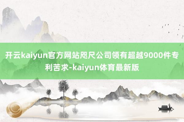 开云kaiyun官方网站咫尺公司领有超越9000件专利苦求-kaiyun体育最新版