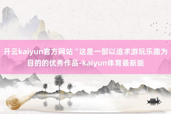 开云kaiyun官方网站“这是一部以追求游玩乐趣为目的的优秀作品-kaiyun体育最新版