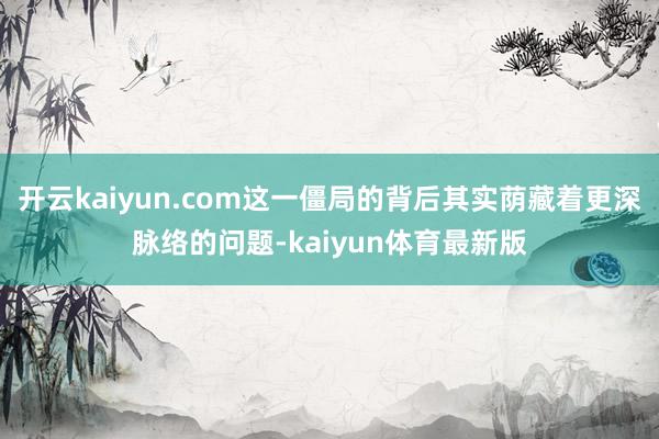 开云kaiyun.com这一僵局的背后其实荫藏着更深脉络的问题-kaiyun体育最新版