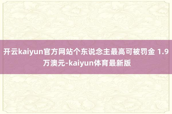 开云kaiyun官方网站个东说念主最高可被罚金 1.9 万澳元-kaiyun体育最新版