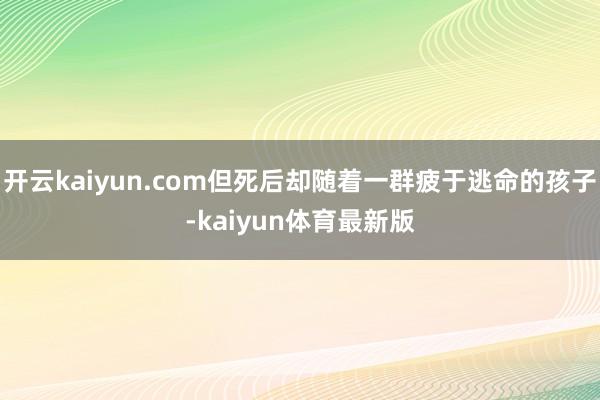 开云kaiyun.com但死后却随着一群疲于逃命的孩子-kaiyun体育最新版