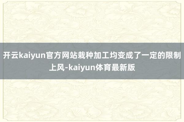 开云kaiyun官方网站栽种加工均变成了一定的限制上风-kaiyun体育最新版