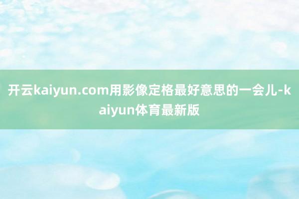 开云kaiyun.com用影像定格最好意思的一会儿-kaiyun体育最新版