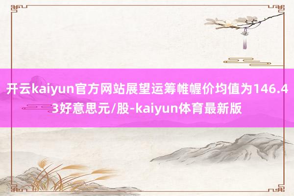 开云kaiyun官方网站展望运筹帷幄价均值为146.43好意思元/股-kaiyun体育最新版