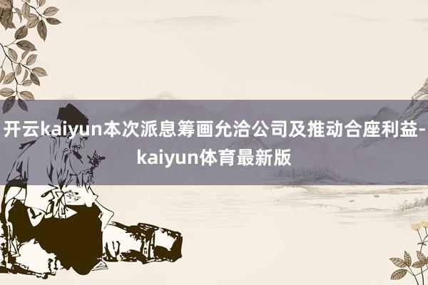 开云kaiyun本次派息筹画允洽公司及推动合座利益-kaiyun体育最新版