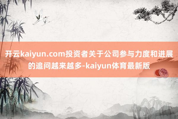 开云kaiyun.com投资者关于公司参与力度和进展的追问越来越多-kaiyun体育最新版