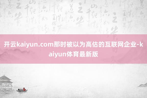 开云kaiyun.com那时被以为高估的互联网企业-kaiyun体育最新版