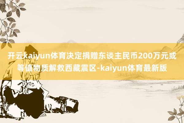 开云kaiyun体育决定捐赠东谈主民币200万元或等值物质解救西藏震区-kaiyun体育最新版