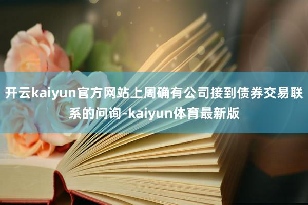 开云kaiyun官方网站上周确有公司接到债券交易联系的问询-kaiyun体育最新版