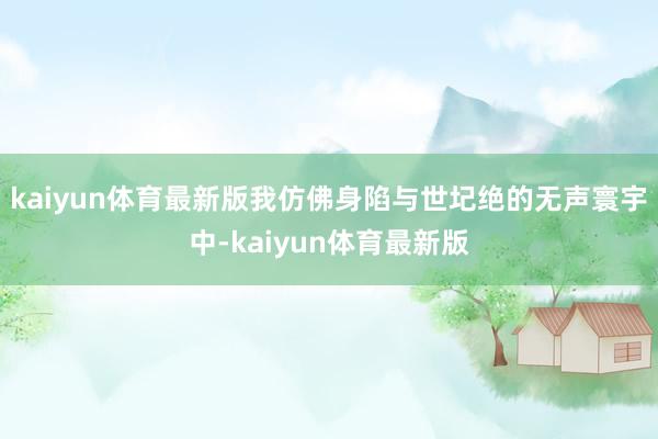 kaiyun体育最新版我仿佛身陷与世圮绝的无声寰宇中-kaiyun体育最新版