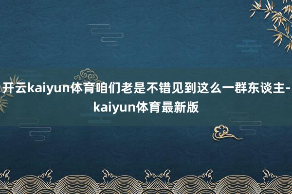 开云kaiyun体育咱们老是不错见到这么一群东谈主-kaiyun体育最新版