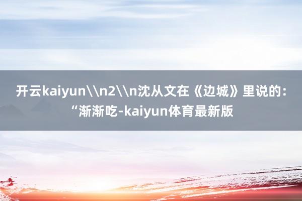 开云kaiyun\n2\n沈从文在《边城》里说的：“渐渐吃-kaiyun体育最新版