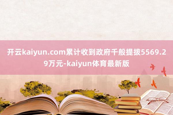 开云kaiyun.com累计收到政府千般提拔5569.29万元-kaiyun体育最新版