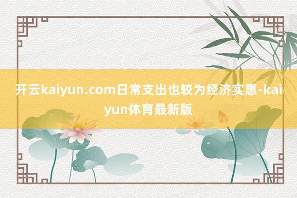 开云kaiyun.com日常支出也较为经济实惠-kaiyun体育最新版